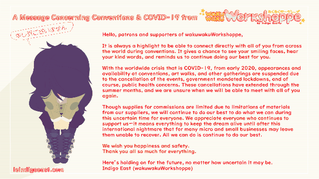 A message concerning conventions and COVID-19 from wakuwakuWorkshoppe: Hello, patrons and supporters of wakuwakuWorkshoppe, It is always a highlight to be able to connect directly with all of you from across the world during conventions. It gives a chance to see your smiling faces, hear your kind words, and reminds us to continue doing our best for you. With the worldwide crisis that is COVID-19, from early 2020, appearances and availability at conventions, art walks, and other gatherings are suspended due to the cancellation of the events, government mandated lockdowns, and of course, public health concerns. These cancellations have extended through the summer months, and we are unsure when we will be able to meet with all of you again. Though supplies for commissions are limited due to limitations of materials from our suppliers, we will continue to do our best to do what we can during this uncertain time for everyone. We appreciate everyone who continues to support usーit means everything to keep the dream alive until after this international nightmare that for many micro and small businesses may leave them unable to recover. All we can do is continue to do our best. We wish you happiness and safety. Thank you all so much for everything. Here’s holding on for the future, no matter how uncertain it may be. Indigo East (wakuwakuWorkshoppe)