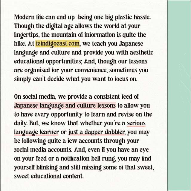 Modern life can end up  being one big plastic hassle. 
Though the digital age allows the world at your fingertips, the mountain of information is quite the hike. At ieindigoeast.com, we teach you Japanese language and culture and provide you with aesthetic educational opportunities; And, though our lessons are organised for your convenience, sometimes you simply can’t decide what you want to focus on.

On social media, we provide a consistent feed of Japanese language and culture lessons to allow you to have every opportunity to learn and revise on the daily. But, we know that whether you’re a serious language learner or just a dapper dabbler, you may be following quite a few accounts through your social media accounts. And, even if you have an eye on your feed or a notification bell rung, you may find yourself blinking and still missing some of that sweet, sweet educational content. 