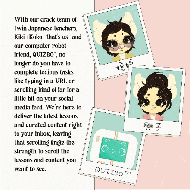 With our crack team of twin Japanese teachers, Kiki+Koko—that’s us—and our computer robot friend, QUIZBO™, no longer do you have to complete tedious tasks like typing in a URL or scrolling kind of far for a little bit on your social media feed. We’re here to deliver the latest lessons and curated content right to your inbox, leaving that scrolling fingie the strength to scroll the lessons and content you want to see.