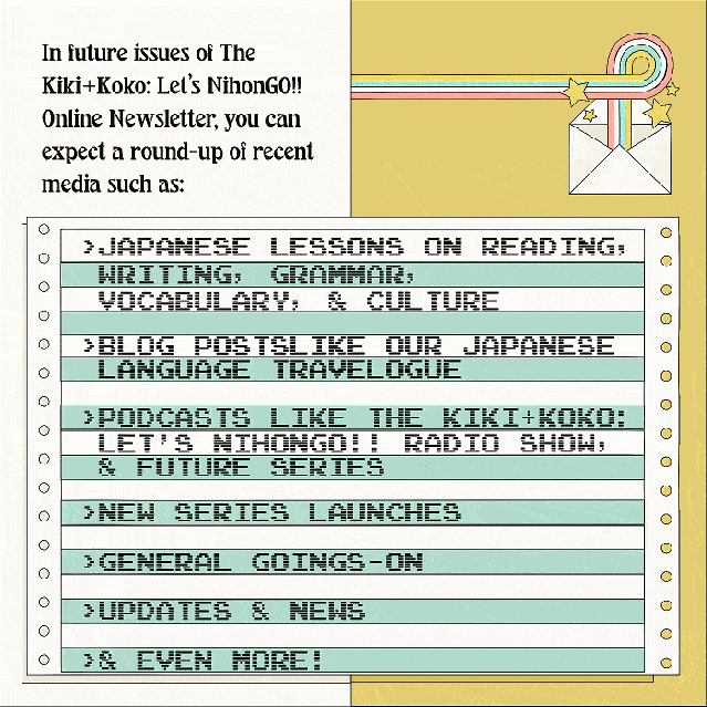 In future issues of The Kiki+Koko: Let’s NihonGO!! Online Newsletter, you can expect a round-up of recent media such as:- Japanese lessons on reading, writing, grammar, vocabulary, and culture - Blog posts like our Japanese language travelogue - Podcasts like The Kiki+Koko: Let’s NihonGO!! Radio Show, and future series - New series launches - General goings-on - Updates & News - and More!