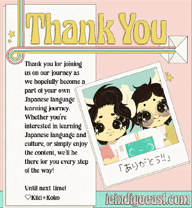 Thank you for joining us on our journey as we hopefully become a part of your own Japanese language learning journey. Whether you’re interested in learning Japanese language and culture, or simply enjoy the content, we’ll be there for you every step of the way!  Until next time! ♡Kiki+Koko